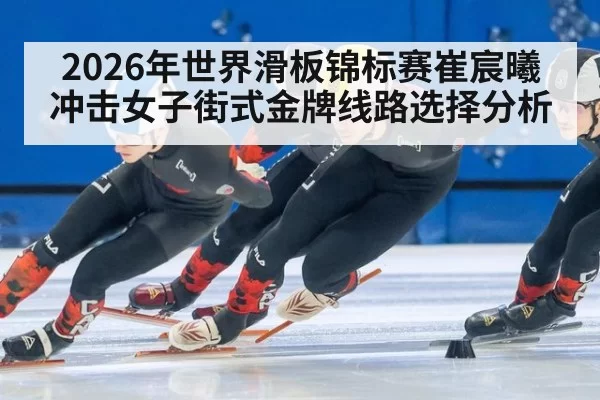 2026年世界滑板锦标赛崔宸曦冲击女子街式金牌线路选择分析